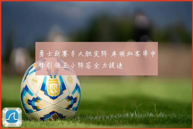 勇士新赛季大胆变阵 库明加客串中锋引领五小阵容全力提速
