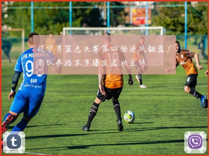 辽宁男篮总决赛第四场逆风翻盘广东队弗格末节爆发居功至伟