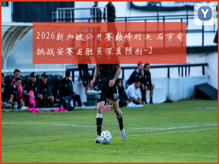 2026新加坡公开赛巅峰对决 石宇奇挑战安赛龙胜负深度预测