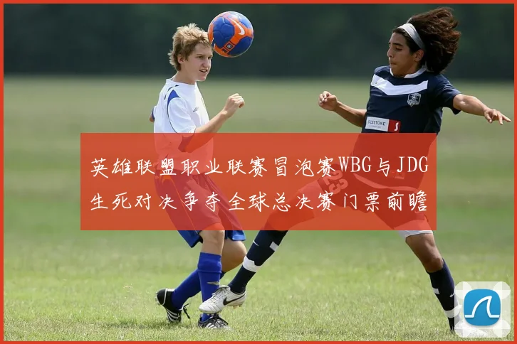 英雄联盟职业联赛冒泡赛WBG与JDG生死对决争夺全球总决赛门票前瞻