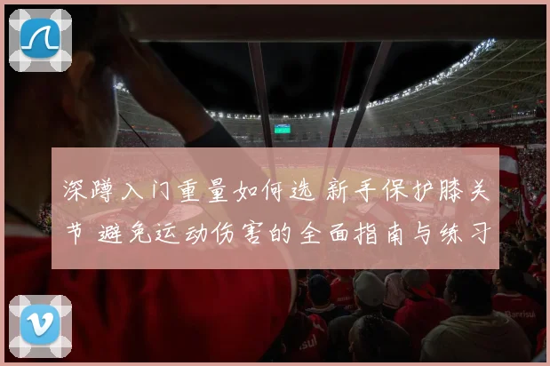 深蹲入门重量如何选 新手保护膝关节 避免运动伤害的全面指南与练习方法