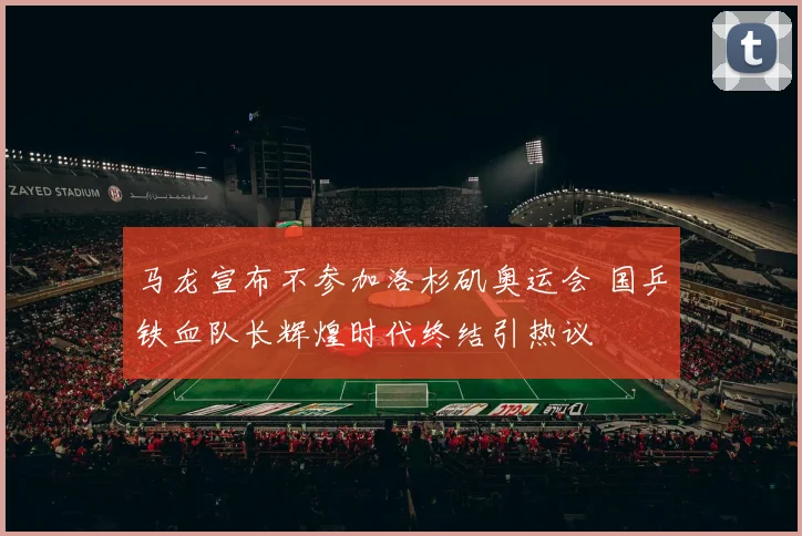 马龙宣布不参加洛杉矶奥运会 国乒铁血队长辉煌时代终结引热议