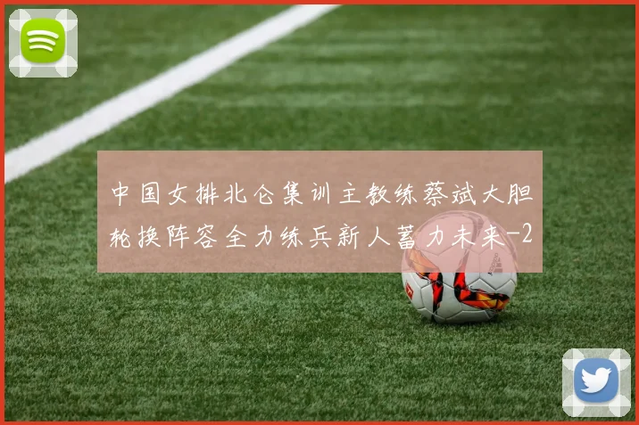中国女排北仑集训主教练蔡斌大胆轮换阵容全力练兵新人蓄力未来