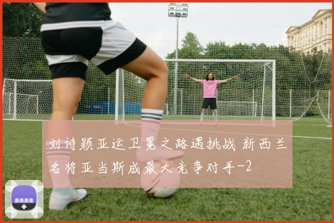刘诗颖亚运卫冕之路遇挑战 新西兰名将亚当斯成最大竞争对手