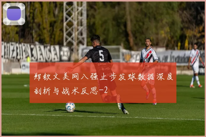 郑钦文美网八强止步发球数据深度剖析与战术反思