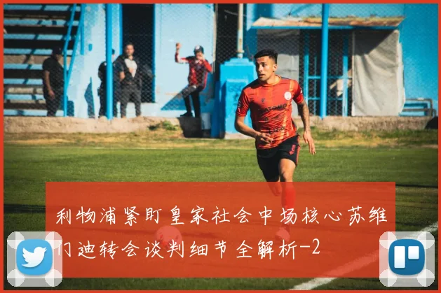 利物浦紧盯皇家社会中场核心苏维门迪转会谈判细节全解析