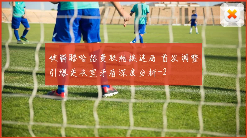 破解滕哈赫曼联轮换迷局 首发调整引爆更衣室矛盾深度分析