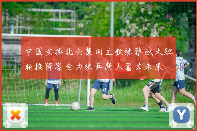 中国女排北仑集训主教练蔡斌大胆轮换阵容全力练兵新人蓄力未来