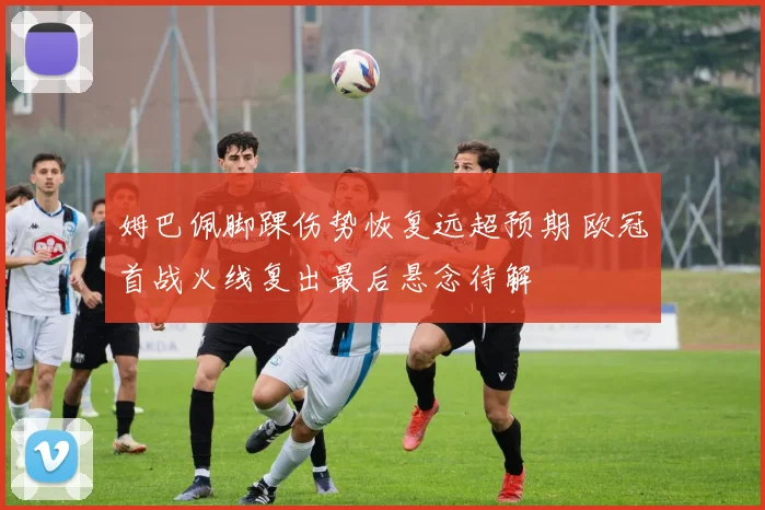 姆巴佩脚踝伤势恢复远超预期 欧冠首战火线复出最后悬念待解