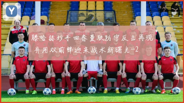 滕哈赫妙手回春曼联防守反击再现 弃用双前锋迎来战术新曙光