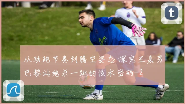 从助跑节奏到腾空姿态 探究王嘉男巴黎站绝杀一跳的技术密码