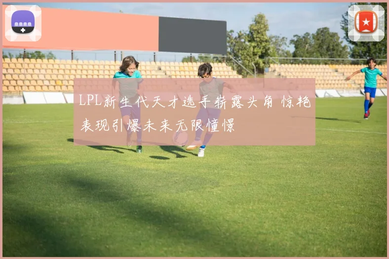 LPL新生代天才选手崭露头角 惊艳表现引爆未来无限憧憬