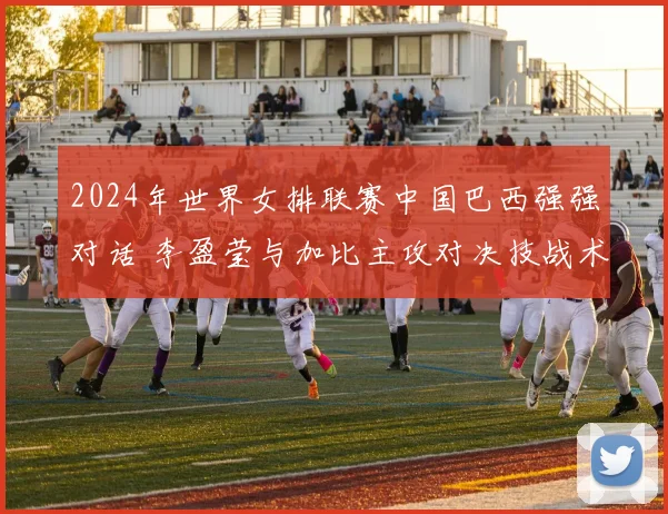 2024年世界女排联赛中国巴西强强对话 李盈莹与加比主攻对决技战术全维度对比及比赛胜负手深度研判