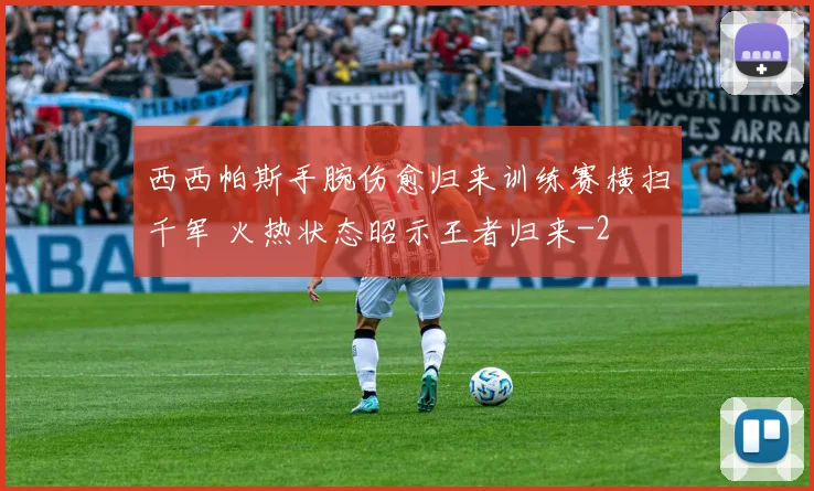 西西帕斯手腕伤愈归来训练赛横扫千军 火热状态昭示王者归来