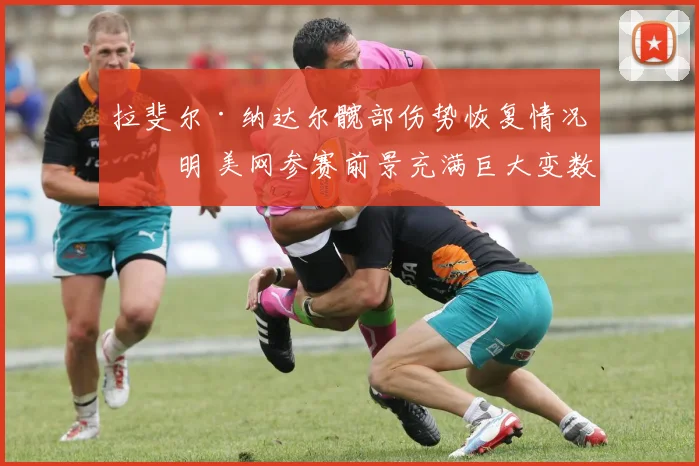 拉斐尔·纳达尔髋部伤势恢复情况不明 美网参赛前景充满巨大变数