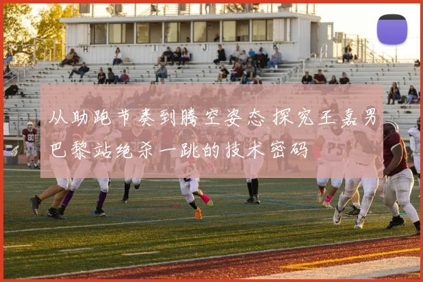 从助跑节奏到腾空姿态 探究王嘉男巴黎站绝杀一跳的技术密码