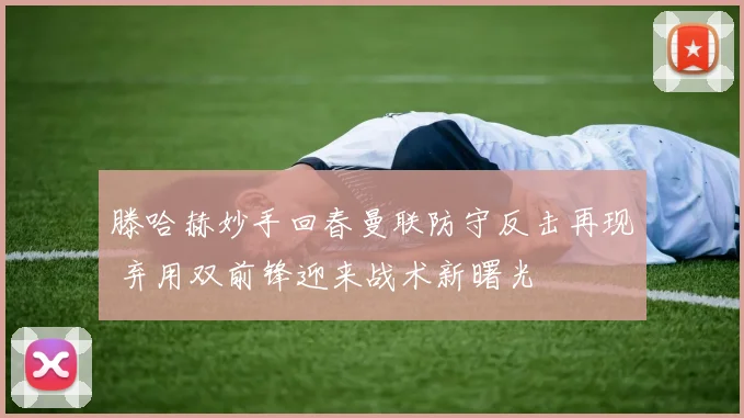 滕哈赫妙手回春曼联防守反击再现 弃用双前锋迎来战术新曙光