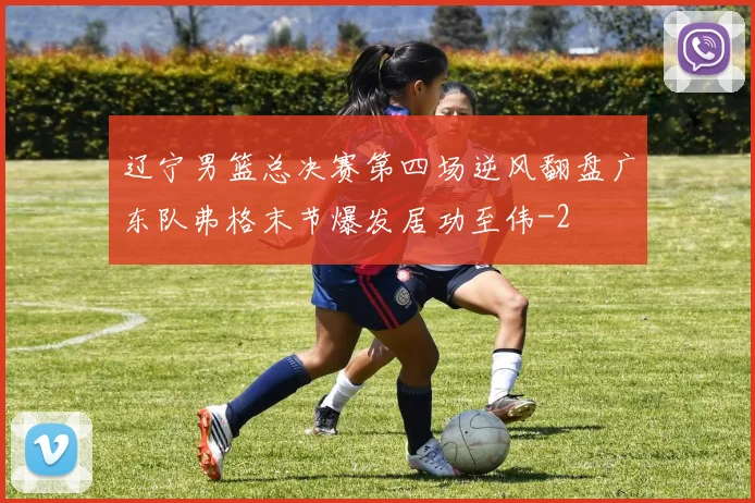 辽宁男篮总决赛第四场逆风翻盘广东队弗格末节爆发居功至伟