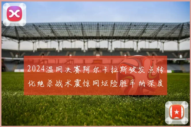 2024温网决赛阿尔卡拉斯破发点转化绝杀战术震惊网坛险胜辛纳深度复盘