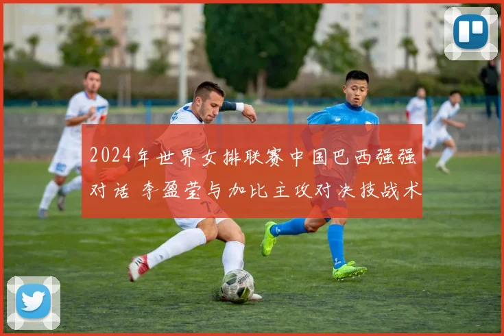 2024年世界女排联赛中国巴西强强对话 李盈莹与加比主攻对决技战术全维度对比及比赛胜负手深度研判