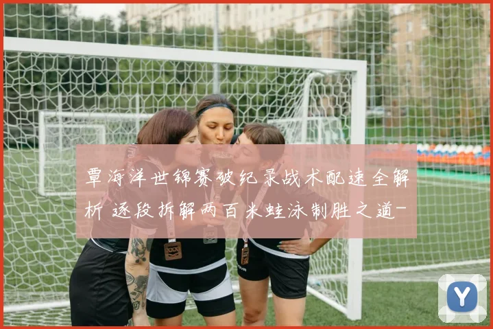 覃海洋世锦赛破纪录战术配速全解析 逐段拆解两百米蛙泳制胜之道
