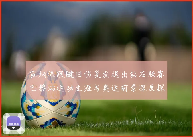 苏炳添跟腱旧伤复发退出钻石联赛巴黎站运动生涯与奥运前景深度探析